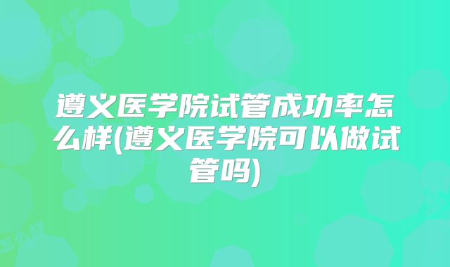 遵义医学院试管成功率怎么样(遵义医学院可以做试管吗)