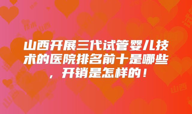 山西开展三代试管婴儿技术的医院排名前十是哪些，开销是怎样的！