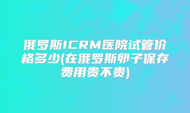 俄罗斯ICRM医院试管价格多少(在俄罗斯卵子保存费用贵不贵)