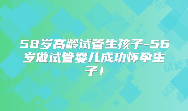 58岁高龄试管生孩子-56岁做试管婴儿成功怀孕生子！
