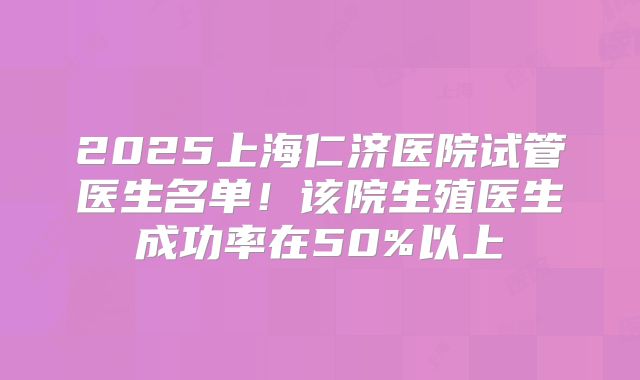 2025上海仁济医院试管医生名单！该院生殖医生成功率在50%以上