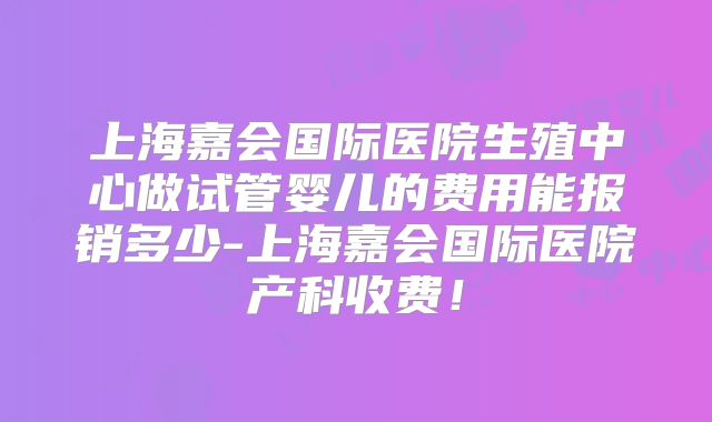 上海嘉会国际医院生殖中心做试管婴儿的费用能报销多少-上海嘉会国际医院产科收费!