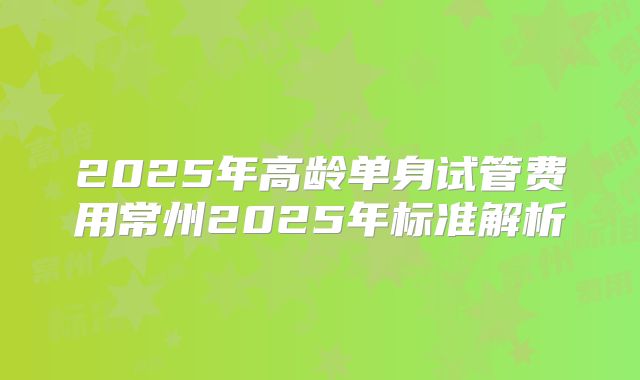 2025年高龄单身试管费用常州2025年标准解析
