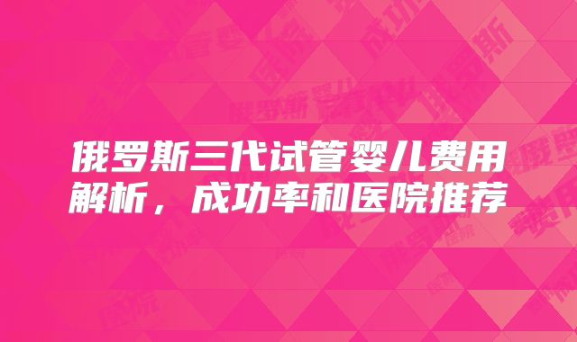 俄罗斯三代试管婴儿费用解析，成功率和医院推荐