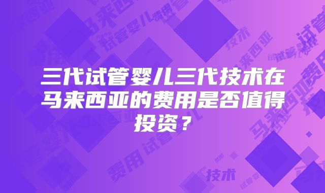 三代试管婴儿三代技术在马来西亚的费用是否值得投资？