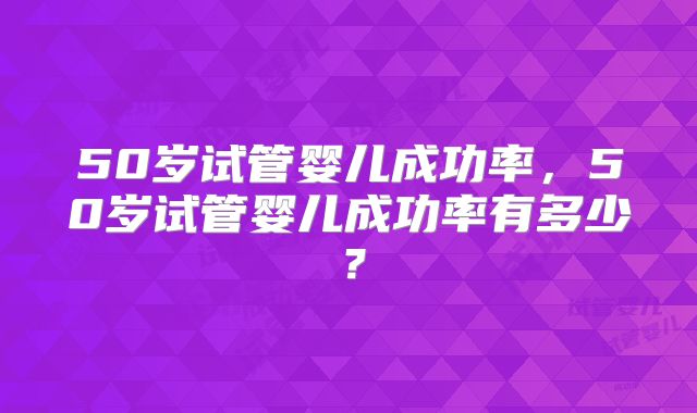 50岁试管婴儿成功率，50岁试管婴儿成功率有多少？