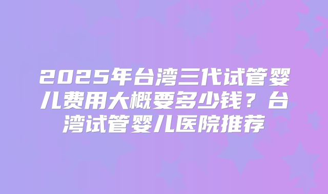 2025年台湾三代试管婴儿费用大概要多少钱?台湾试管婴儿医院推荐