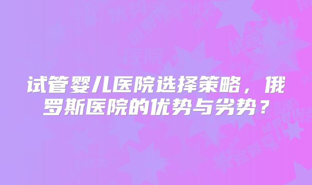 试管婴儿医院选择策略，俄罗斯医院的优势与劣势？