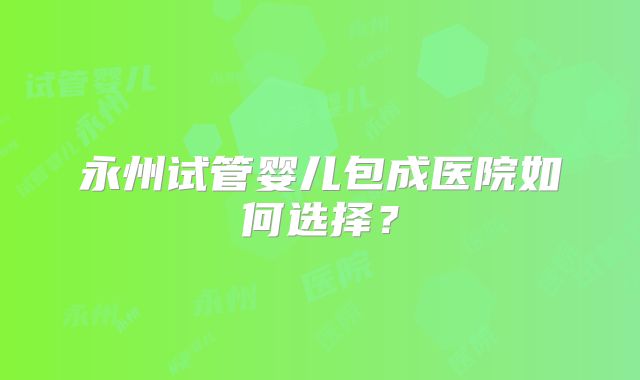 永州试管婴儿包成医院如何选择？