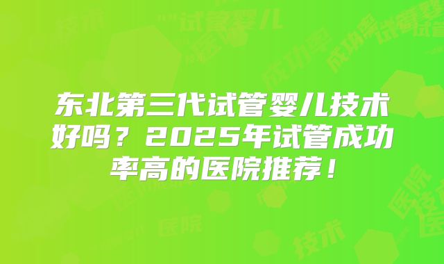 东北第三代试管婴儿技术好吗？2025年试管成功率高的医院推荐！