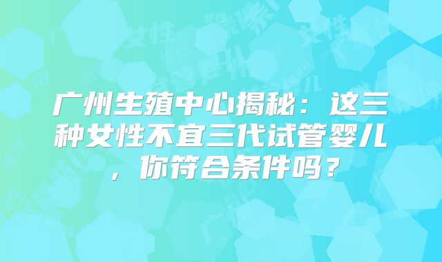 广州生殖中心揭秘：这三种女性不宜三代试管婴儿，你符合条件吗？