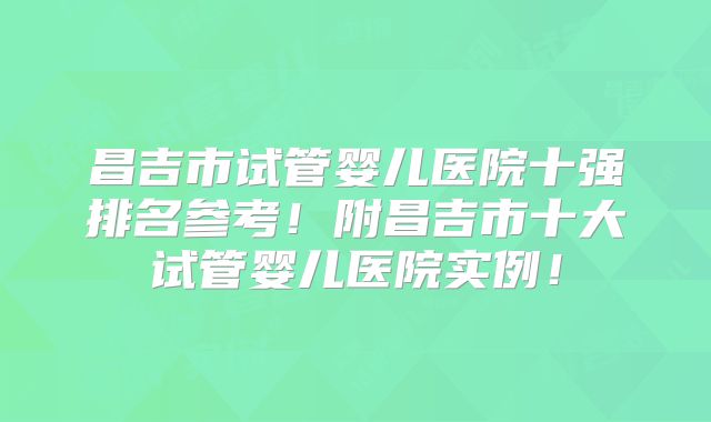 昌吉市试管婴儿医院十强排名参考！附昌吉市十大试管婴儿医院实例！