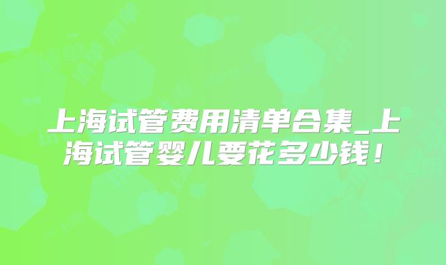 上海试管费用清单合集_上海试管婴儿要花多少钱！