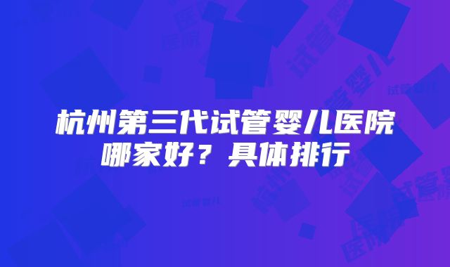 杭州第三代试管婴儿医院哪家好？具体排行