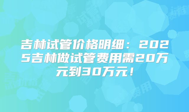 吉林试管价格明细:2025吉林做试管费用需20万元到30万元!