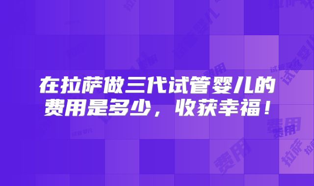 在拉萨做三代试管婴儿的费用是多少,收获幸福!