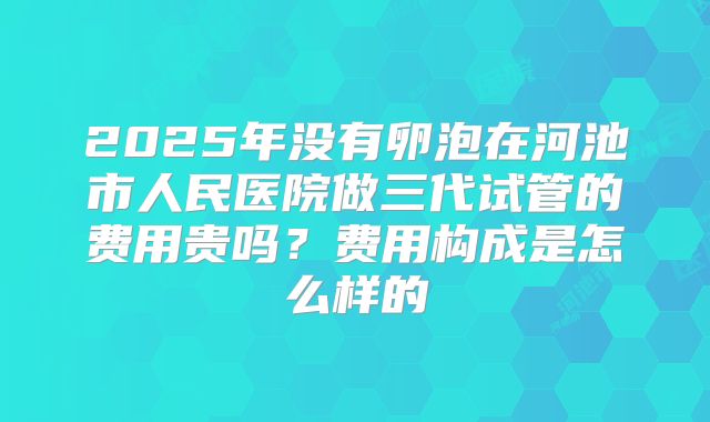 2025年没有卵泡在河池市人民医院做三代试管的费用贵吗？费用构成是怎么样的