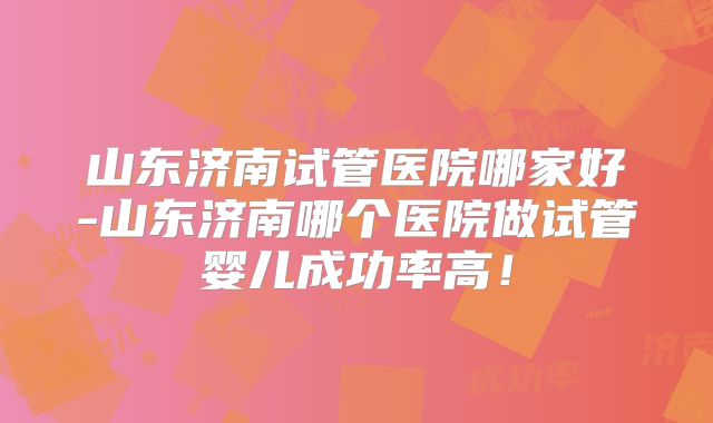 山东济南试管医院哪家好-山东济南哪个医院做试管婴儿成功率高！