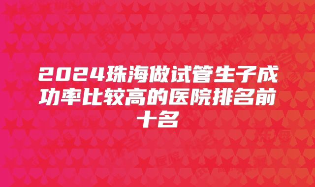 2024珠海做试管生子成功率比较高的医院排名前十名