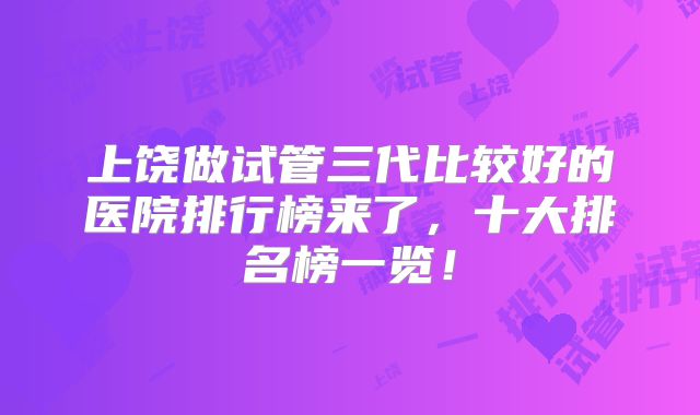上饶做试管三代比较好的医院排行榜来了，十大排名榜一览！