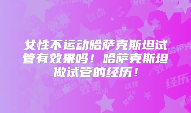 女性不运动哈萨克斯坦试管有效果吗！哈萨克斯坦做试管的经历！