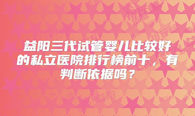 益阳三代试管婴儿比较好的私立医院排行榜前十，有判断依据吗？