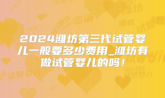 2024潍坊第三代试管婴儿一般要多少费用_潍坊有做试管婴儿的吗！