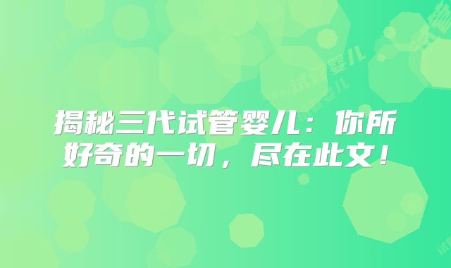 揭秘三代试管婴儿：你所好奇的一切，尽在此文！