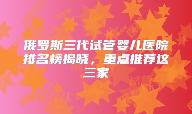 俄罗斯三代试管婴儿医院排名榜揭晓,重点推荐这三家
