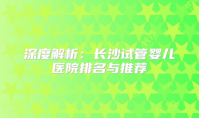 深度解析：长沙试管婴儿医院排名与推荐