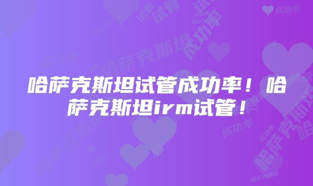 哈萨克斯坦试管成功率！哈萨克斯坦irm试管！