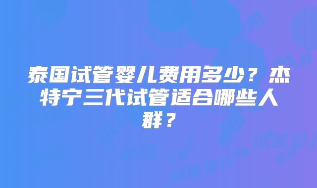 泰国试管婴儿费用多少？杰特宁三代试管适合哪些人群？