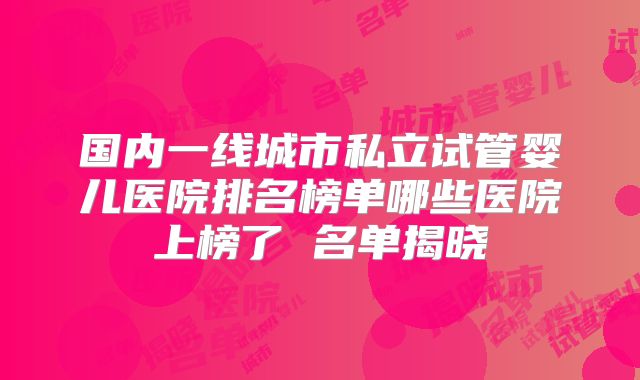 国内一线城市私立试管婴儿医院排名榜单哪些医院上榜了 名单揭晓