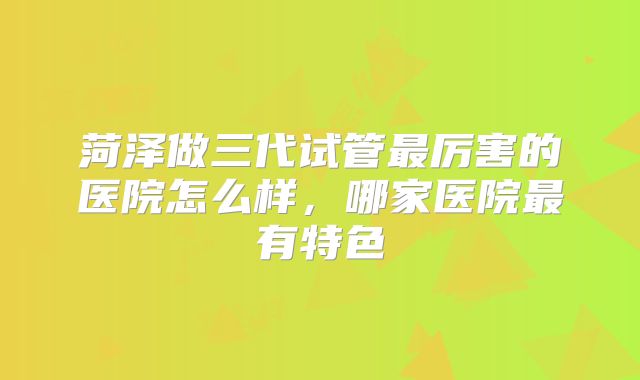 菏泽做三代试管最厉害的医院怎么样,哪家医院最有特色