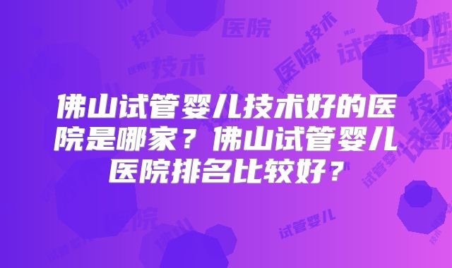 佛山试管婴儿技术好的医院是哪家？佛山试管婴儿医院排名比较好？
