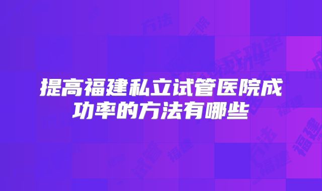 提高福建私立试管医院成功率的方法有哪些