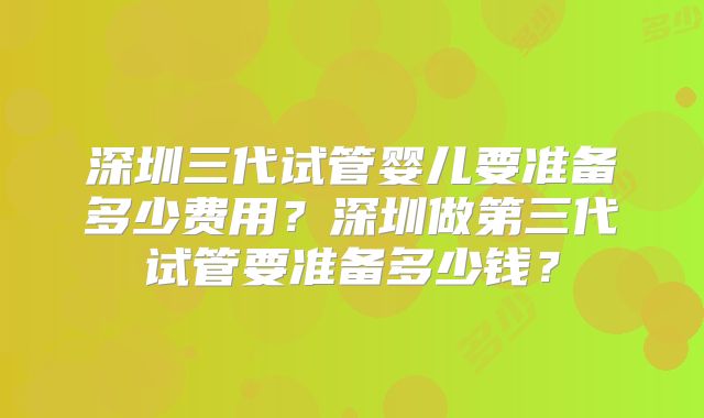 深圳三代试管婴儿要准备多少费用？深圳做第三代试管要准备多少钱？