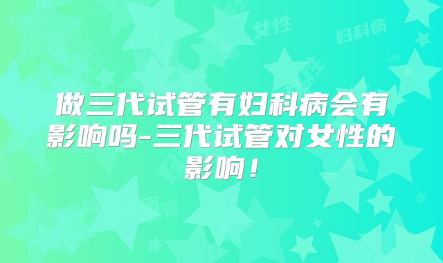 做三代试管有妇科病会有影响吗-三代试管对女性的影响！