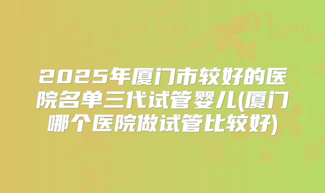 2025年厦门市较好的医院名单三代试管婴儿(厦门哪个医院做试管比较好)