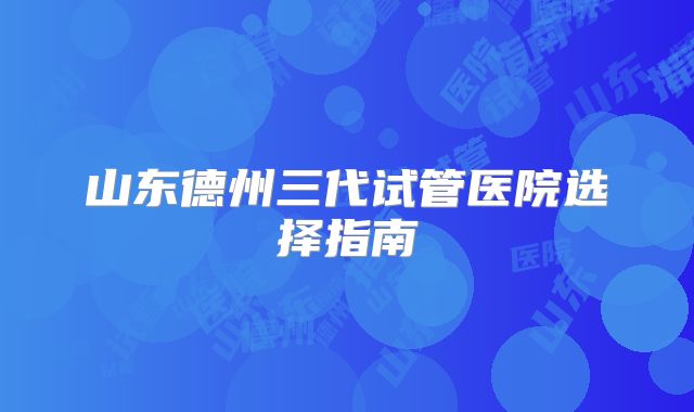 山东德州三代试管医院选择指南