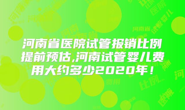 河南省医院试管报销比例提前预估,河南试管婴儿费用大约多少2020年！