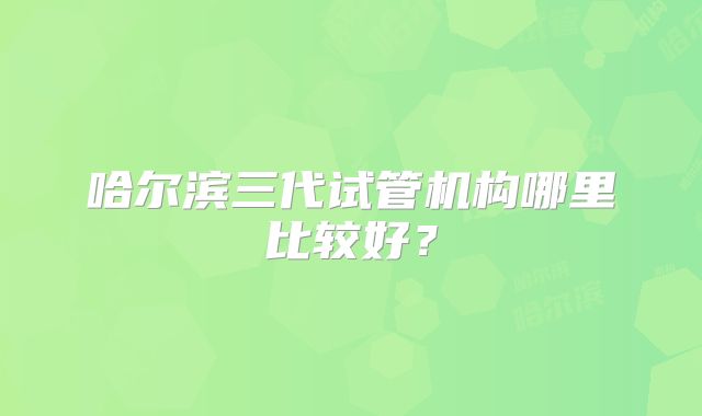 哈尔滨三代试管机构哪里比较好？