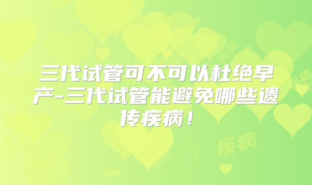 三代试管可不可以杜绝早产-三代试管能避免哪些遗传疾病!