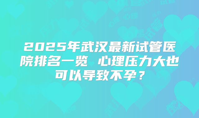 2025年武汉最新试管医院排名一览 心理压力大也可以导致不孕？