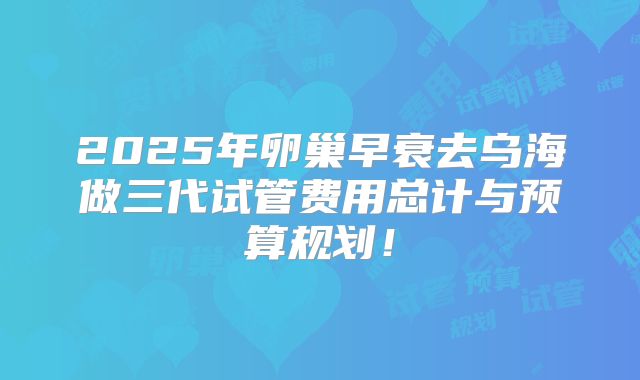 2025年卵巢早衰去乌海做三代试管费用总计与预算规划!