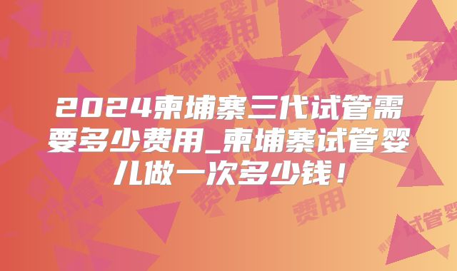 2024柬埔寨三代试管需要多少费用_柬埔寨试管婴儿做一次多少钱!