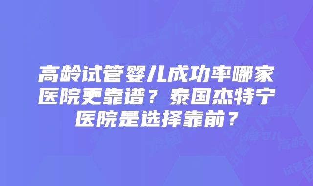 高龄试管婴儿成功率哪家医院更靠谱？泰国杰特宁医院是选择靠前？