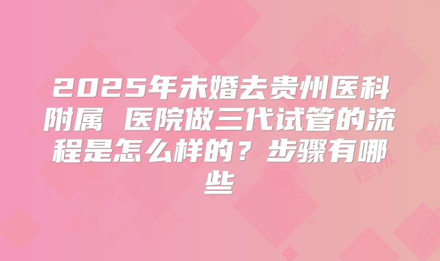 2025年未婚去贵州医科附属 医院做三代试管的流程是怎么样的?步骤有哪些