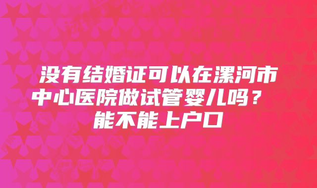 没有结婚证可以在漯河市中心医院做试管婴儿吗？ 能不能上户口