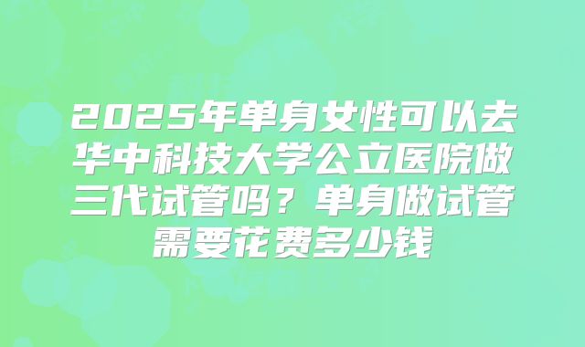 2025年单身女性可以去华中科技大学公立医院做三代试管吗？单身做试管需要花费多少钱